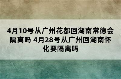 4月10号从广州花都回湖南常德会隔离吗 4月28号从广州回湖南怀化要隔离吗